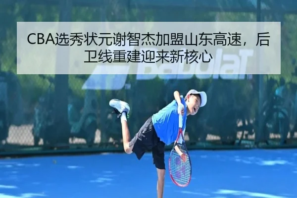 CBA选秀状元谢智杰加盟山东高速，后卫线重建迎来新核心