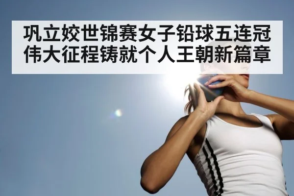 巩立姣世锦赛女子铅球五连冠伟大征程铸就个人王朝新篇章