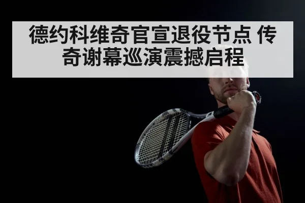 德约科维奇官宣退役节点 传奇谢幕巡演震撼启程