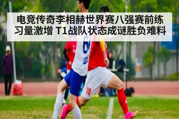 电竞传奇李相赫世界赛八强赛前练习量激增 T1战队状态成谜胜负难料